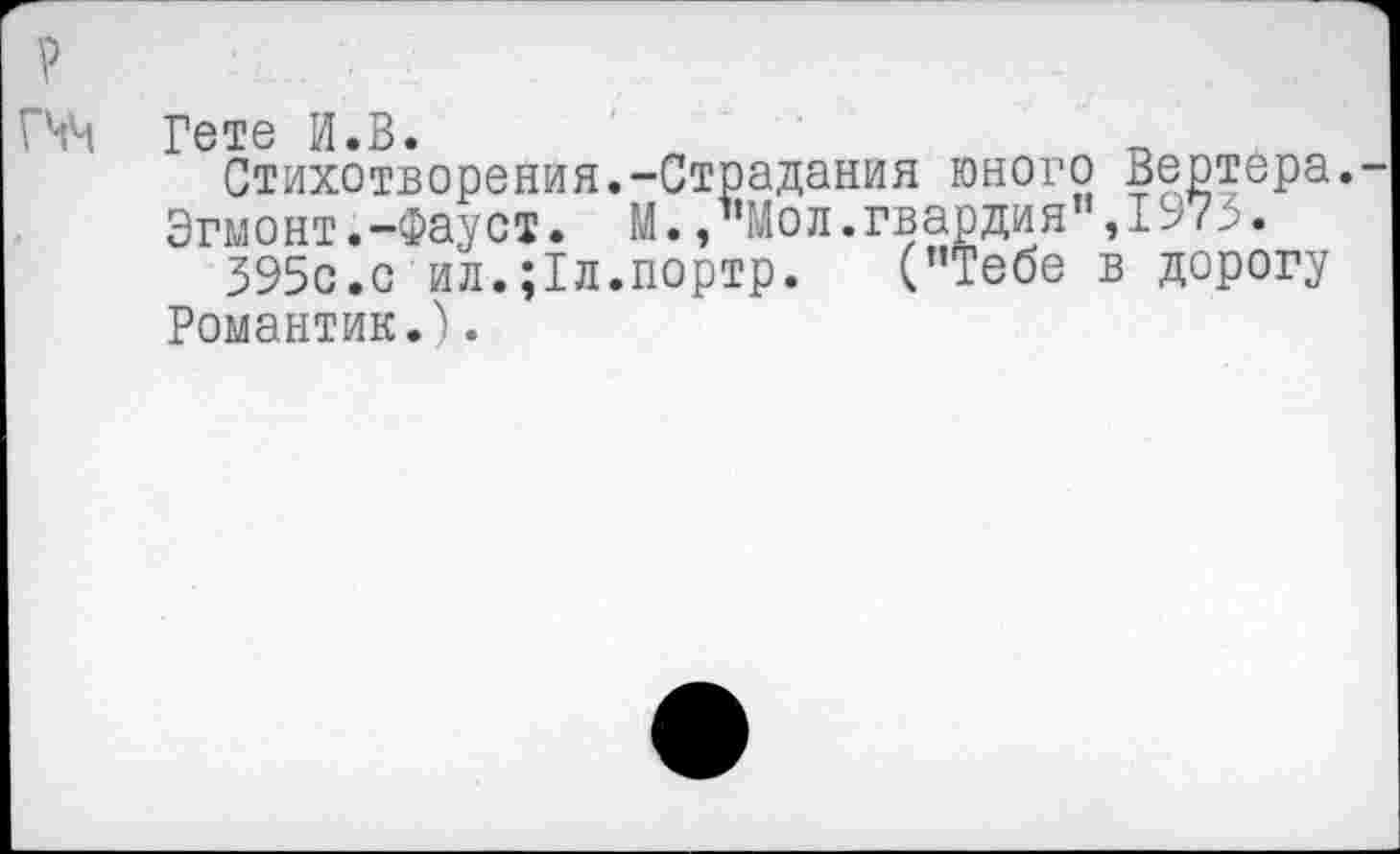 ﻿Гете И.В.
Стихотворения.-Страдания юного Вертера. Эгмонт .-Фауст. М.,”Мол.гвардия",1973.
395с.с ил.;1л.портр.	("Тебе в дорогу
Романтик.).